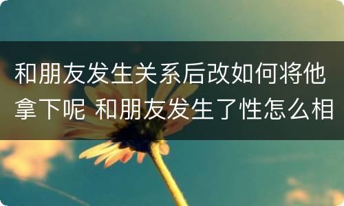 和朋友发生关系后改如何将他拿下呢 和朋友发生了性怎么相处