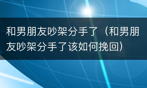和男朋友吵架分手了（和男朋友吵架分手了该如何挽回）