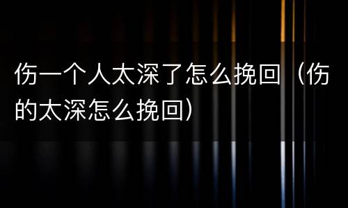伤一个人太深了怎么挽回（伤的太深怎么挽回）
