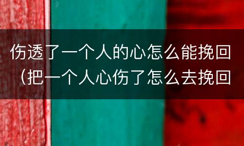 伤透了一个人的心怎么能挽回（把一个人心伤了怎么去挽回）
