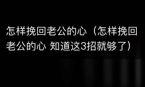 怎样挽回老公的心（怎样挽回老公的心 知道这3招就够了）