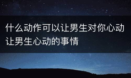 什么动作可以让男生对你心动让男生心动的事情