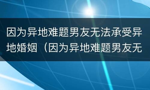 因为异地难题男友无法承受异地婚姻（因为异地难题男友无法承受异地婚姻的痛苦）