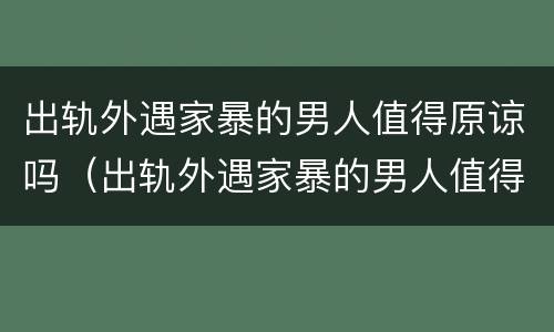 出轨外遇家暴的男人值得原谅吗（出轨外遇家暴的男人值得原谅吗视频）
