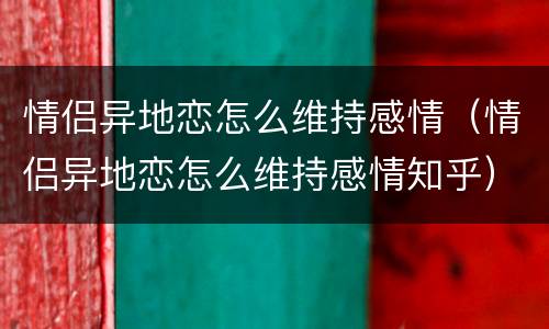 情侣异地恋怎么维持感情（情侣异地恋怎么维持感情知乎）