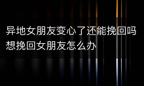 异地女朋友变心了还能挽回吗想挽回女朋友怎么办