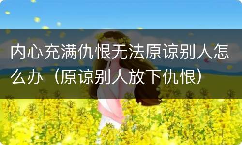 内心充满仇恨无法原谅别人怎么办（原谅别人放下仇恨）