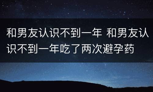 和男友认识不到一年 和男友认识不到一年吃了两次避孕药