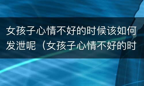 女孩子心情不好的时候该如何发泄呢（女孩子心情不好的时候该如何发泄呢图片）
