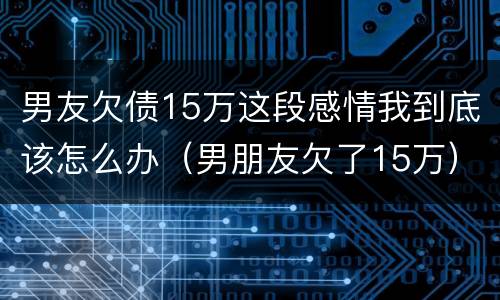 男友欠债15万这段感情我到底该怎么办（男朋友欠了15万）