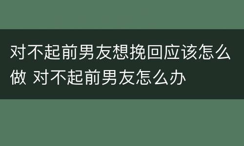 对不起前男友想挽回应该怎么做 对不起前男友怎么办