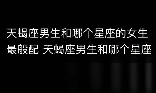 天蝎座男生和哪个星座的女生最般配 天蝎座男生和哪个星座最合适