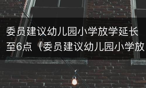 委员建议幼儿园小学放学延长至6点（委员建议幼儿园小学放学延长至6点的通知）