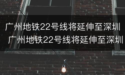 广州地铁22号线将延伸至深圳 广州地铁22号线将延伸至深圳海搒