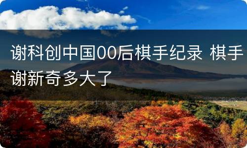 谢科创中国00后棋手纪录 棋手谢新奇多大了