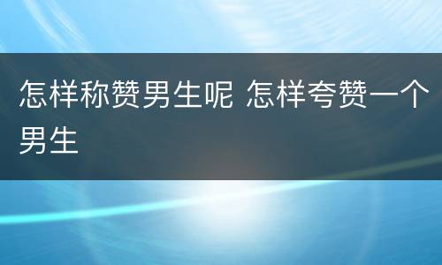 怎样称赞男生呢 怎样夸赞一个男生