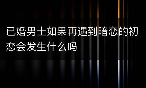 已婚男士如果再遇到暗恋的初恋会发生什么吗