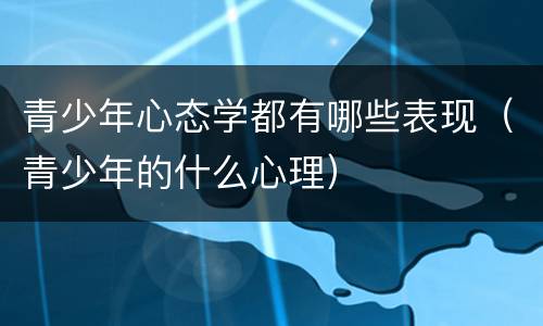 青少年心态学都有哪些表现（青少年的什么心理）
