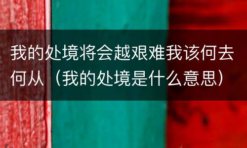 我的处境将会越艰难我该何去何从（我的处境是什么意思）