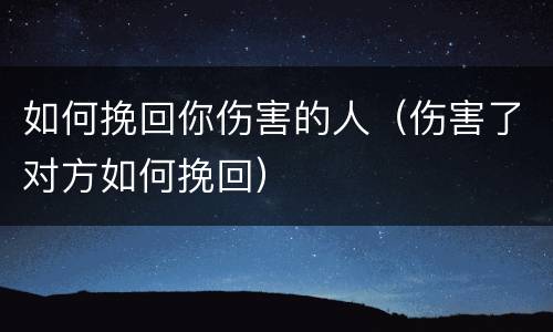 如何挽回你伤害的人（伤害了对方如何挽回）