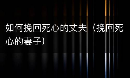 如何挽回死心的丈夫（挽回死心的妻子）