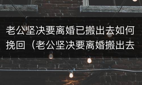 老公坚决要离婚已搬出去如何挽回（老公坚决要离婚搬出去住了如何挽回）