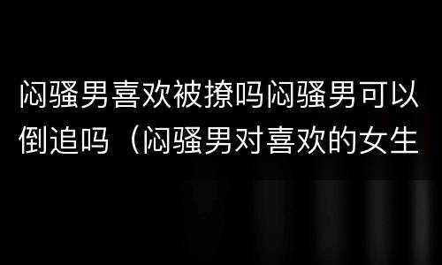 闷骚男喜欢被撩吗闷骚男可以倒追吗（闷骚男对喜欢的女生是怎么样的）