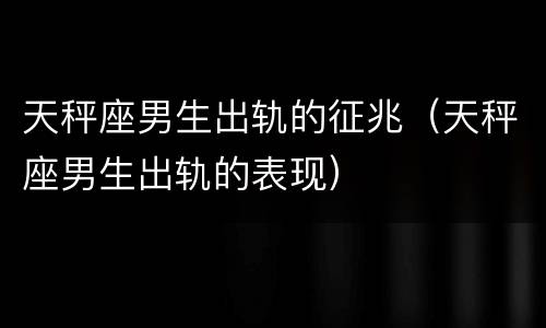 天秤座男生出轨的征兆（天秤座男生出轨的表现）