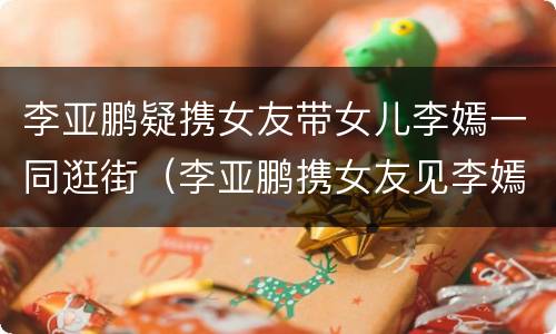 李亚鹏疑携女友带女儿李嫣一同逛街（李亚鹏携女友见李嫣）