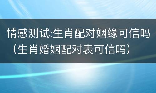 情感测试:生肖配对姻缘可信吗（生肖婚姻配对表可信吗）