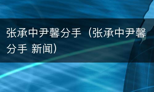 张承中尹馨分手（张承中尹馨分手 新闻）
