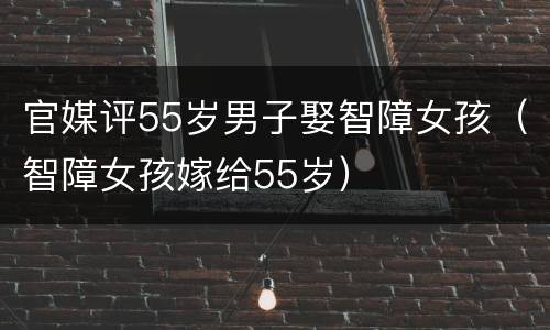 官媒评55岁男子娶智障女孩（智障女孩嫁给55岁）