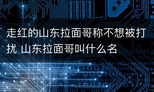 走红的山东拉面哥称不想被打扰 山东拉面哥叫什么名