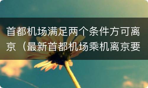 首都机场满足两个条件方可离京（最新首都机场乘机离京要求）