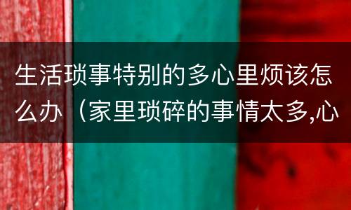 生活琐事特别的多心里烦该怎么办（家里琐碎的事情太多,心烦怎么办）