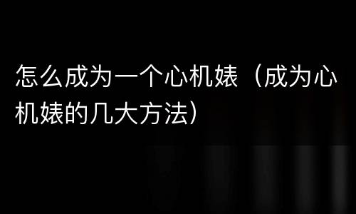 怎么成为一个心机婊（成为心机婊的几大方法）