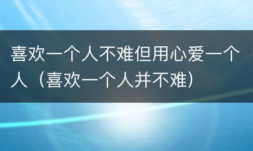 喜欢一个人不难但用心爱一个人（喜欢一个人并不难）