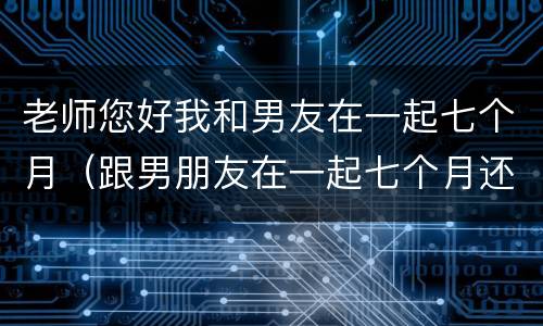 老师您好我和男友在一起七个月（跟男朋友在一起七个月还是很腻歪）
