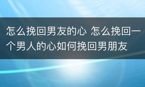 怎么挽回男友的心 怎么挽回一个男人的心如何挽回男朋友