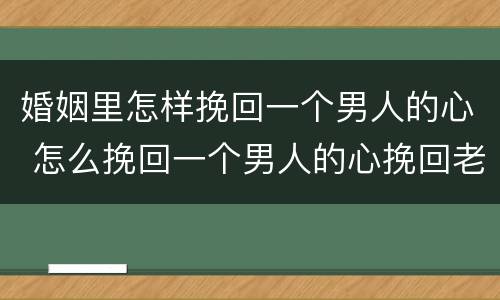 婚姻里怎样挽回一个男人的心 怎么挽回一个男人的心挽回老公的心