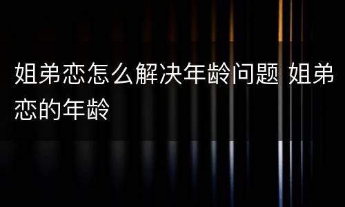 姐弟恋怎么解决年龄问题 姐弟恋的年龄