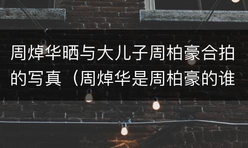 周焯华晒与大儿子周柏豪合拍的写真（周焯华是周柏豪的谁）