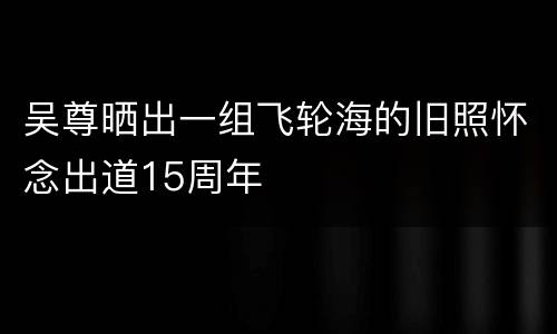 吴尊晒出一组飞轮海的旧照怀念出道15周年