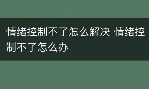 情绪控制不了怎么解决 情绪控制不了怎么办