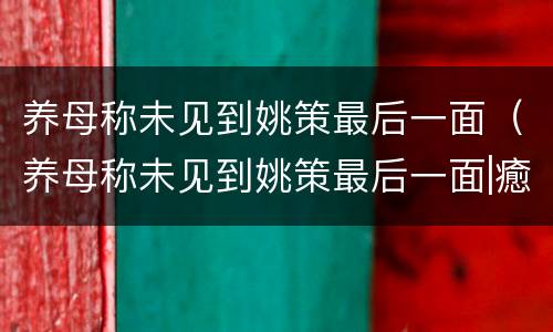 养母称未见到姚策最后一面（养母称未见到姚策最后一面|癒恼梗吃什药）
