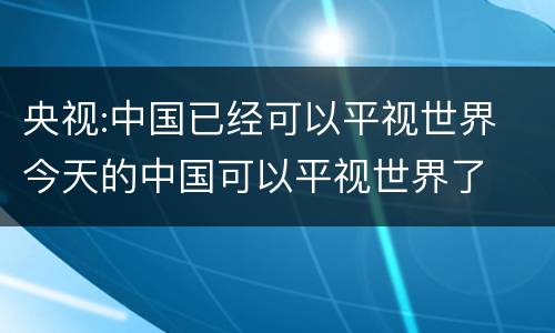 央视:中国已经可以平视世界 今天的中国可以平视世界了