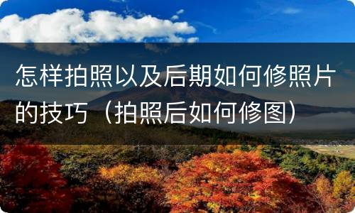 怎样拍照以及后期如何修照片的技巧（拍照后如何修图）