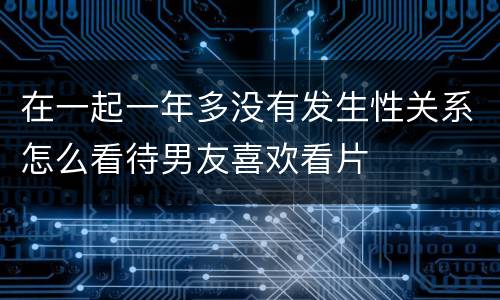 在一起一年多没有发生性关系怎么看待男友喜欢看片