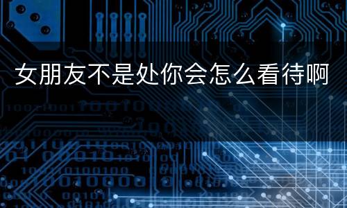 女朋友不是处你会怎么看待啊
