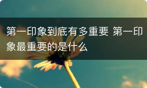 第一印象到底有多重要 第一印象最重要的是什么